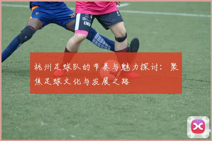 杭州足球队的节奏与魅力探讨：聚焦足球文化与发展之路