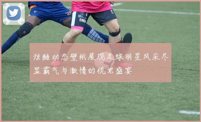 炫酷动态壁纸展现足球明星风采尽显霸气与激情的视觉盛宴
