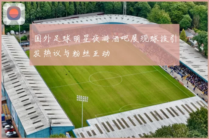 国外足球明星夜游酒吧展现球技引发热议与粉丝互动