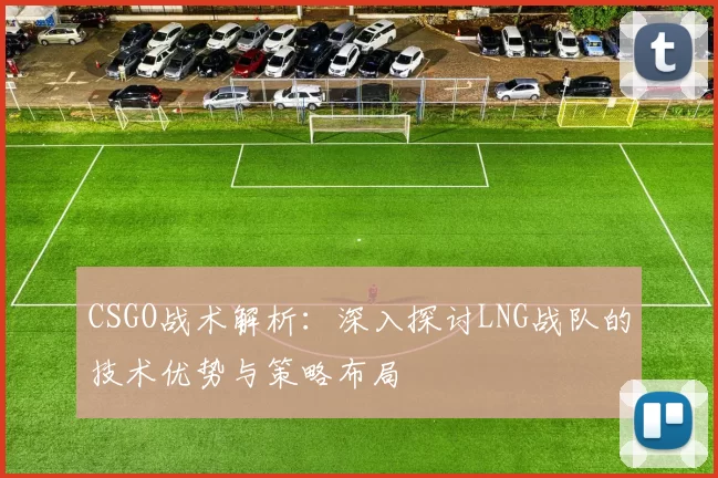 CSGO战术解析：深入探讨LNG战队的技术优势与策略布局