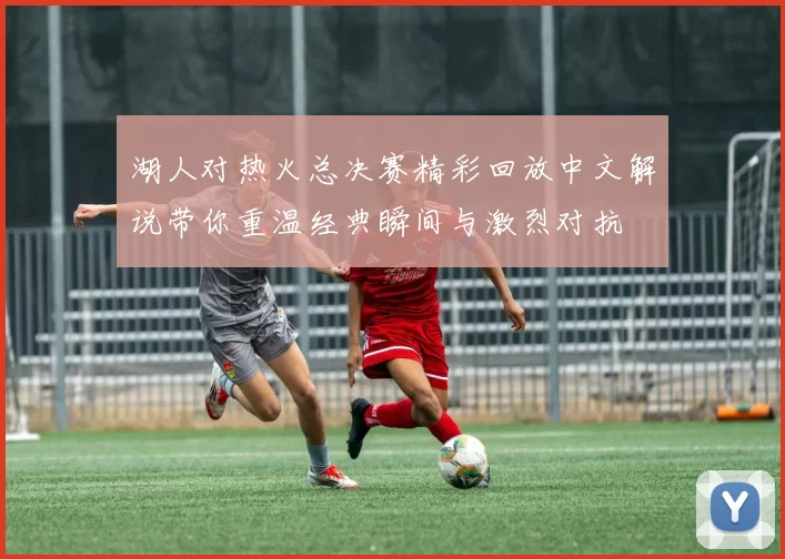 湖人对热火总决赛精彩回放中文解说带你重温经典瞬间与激烈对抗