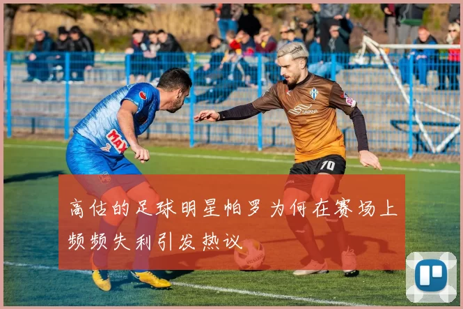 高估的足球明星帕罗为何在赛场上频频失利引发热议