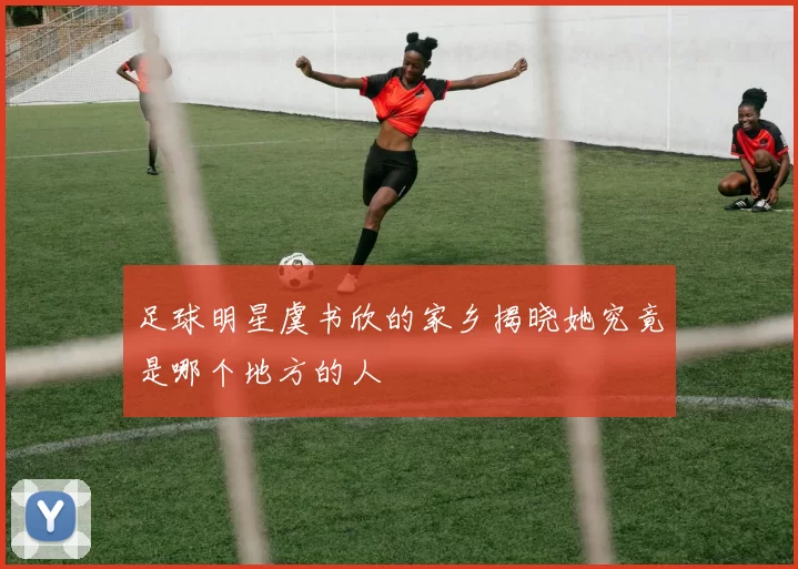 足球明星虞书欣的家乡揭晓她究竟是哪个地方的人