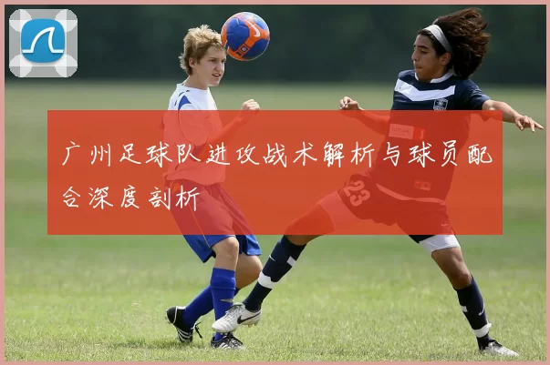 广州足球队进攻战术解析与球员配合深度剖析