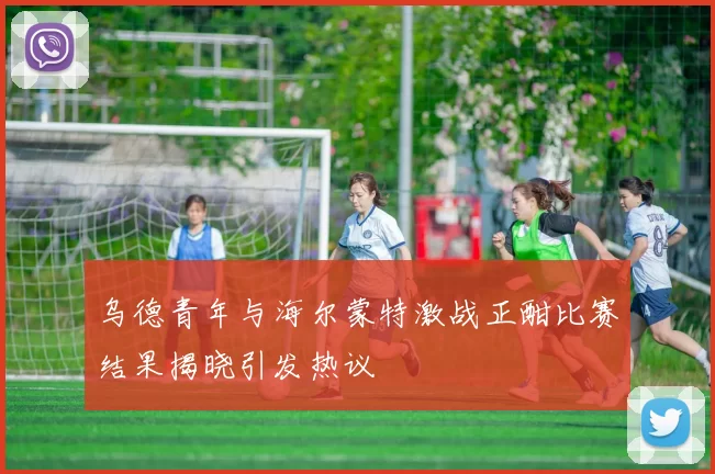 乌德青年与海尔蒙特激战正酣比赛结果揭晓引发热议
