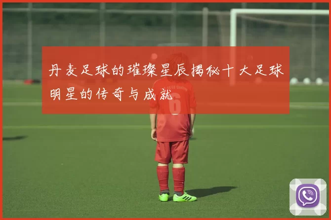 丹麦足球的璀璨星辰揭秘十大足球明星的传奇与成就