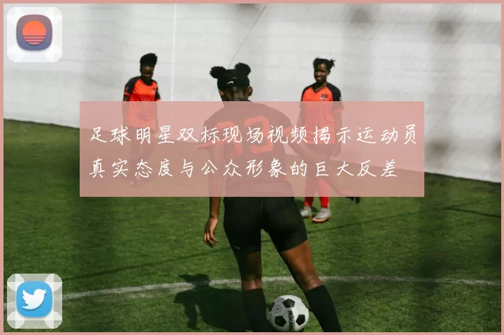 足球明星双标现场视频揭示运动员真实态度与公众形象的巨大反差