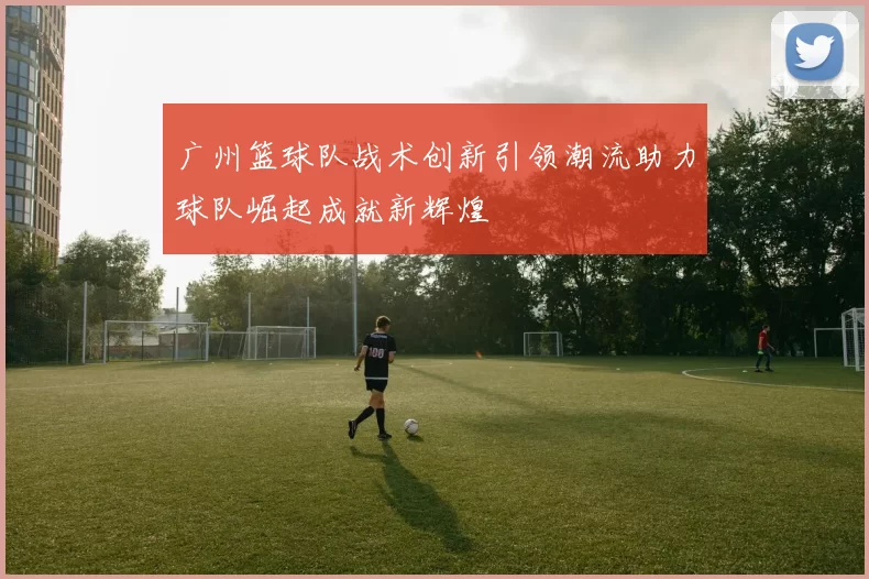 广州篮球队战术创新引领潮流助力球队崛起成就新辉煌