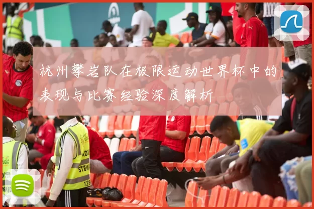 杭州攀岩队在极限运动世界杯中的表现与比赛经验深度解析