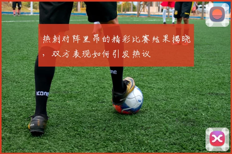热刺对阵里昂的精彩比赛结果揭晓，双方表现如何引发热议