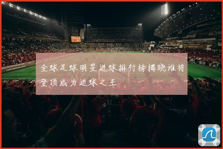 全球足球明星进球排行榜揭晓谁将登顶成为进球之王