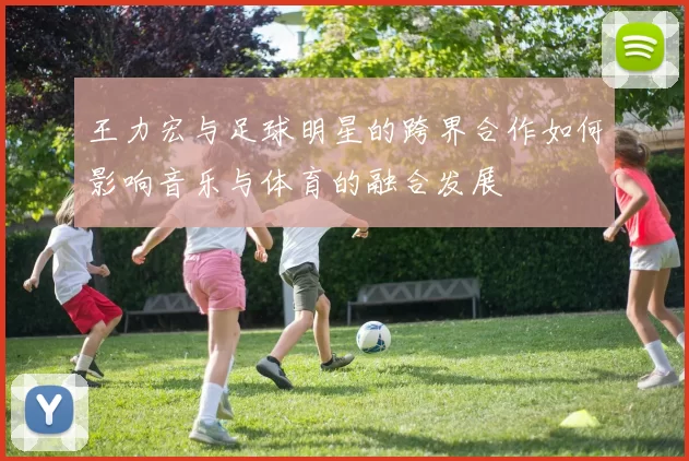 王力宏与足球明星的跨界合作如何影响音乐与体育的融合发展