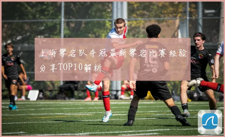 上海攀岩队夺冠最新攀岩比赛经验分享TOP10解析