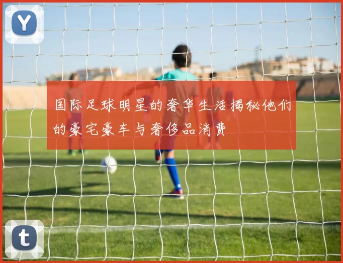 国际足球明星的奢华生活揭秘他们的豪宅豪车与奢侈品消费