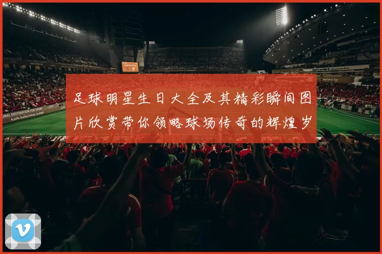 足球明星生日大全及其精彩瞬间图片欣赏带你领略球场传奇的辉煌岁月