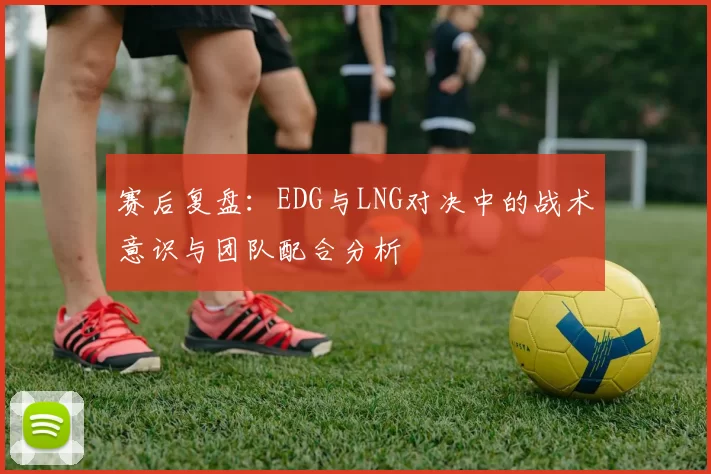 赛后复盘：EDG与LNG对决中的战术意识与团队配合分析