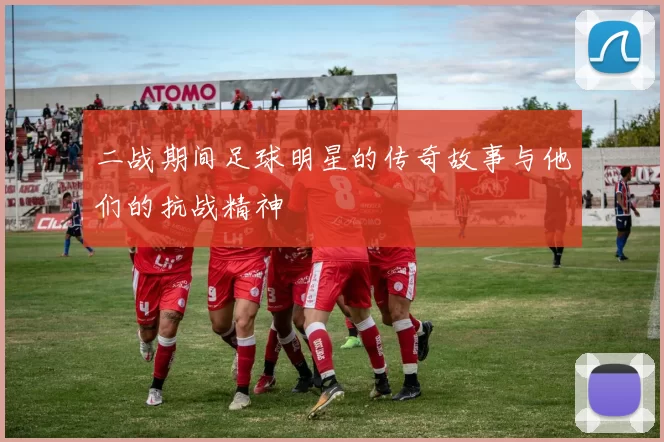 二战期间足球明星的传奇故事与他们的抗战精神