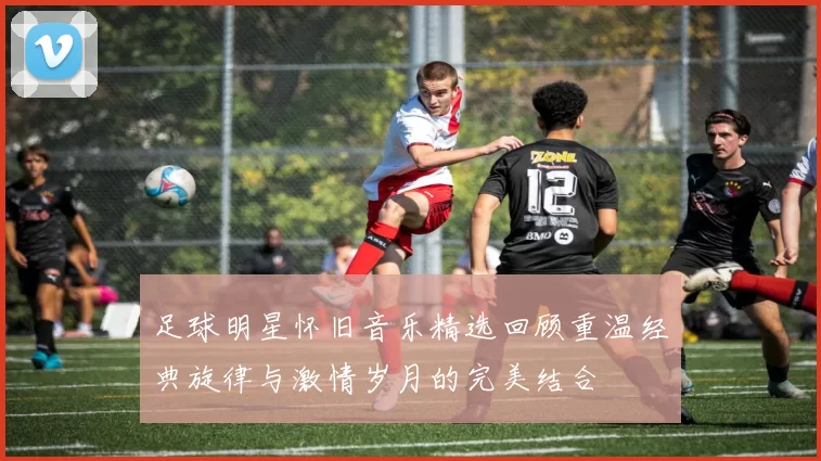 足球明星怀旧音乐精选回顾重温经典旋律与激情岁月的完美结合
