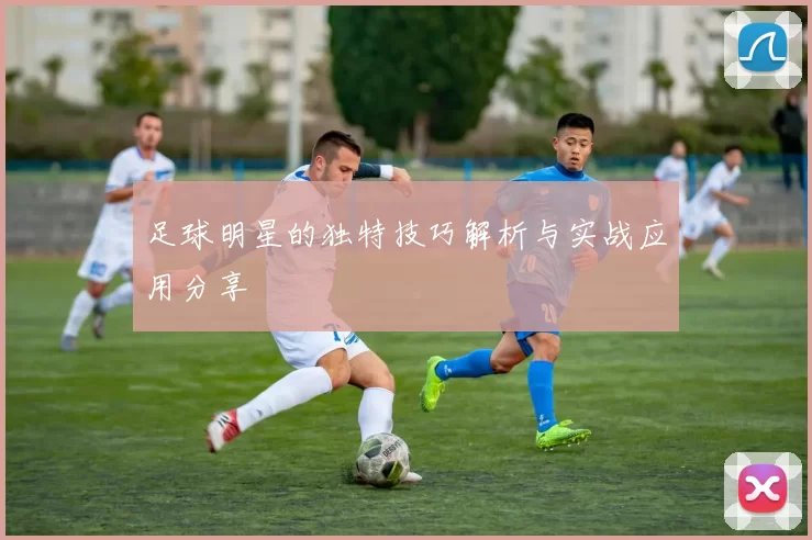 足球明星的独特技巧解析与实战应用分享