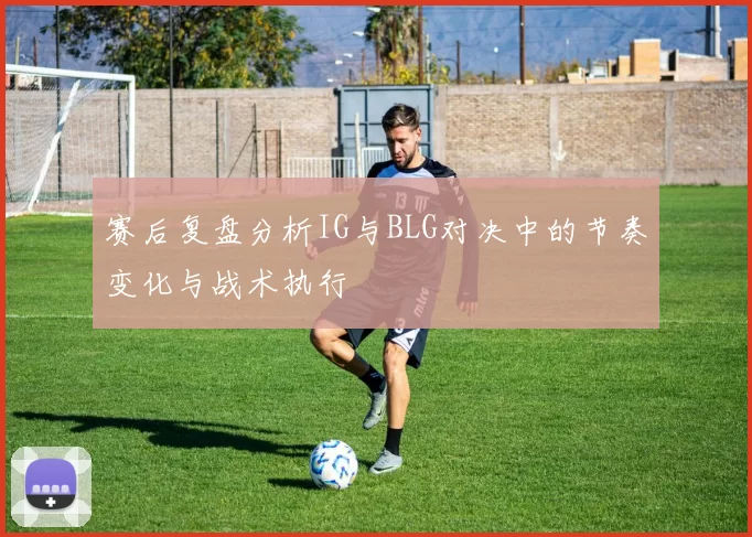 赛后复盘分析IG与BLG对决中的节奏变化与战术执行
