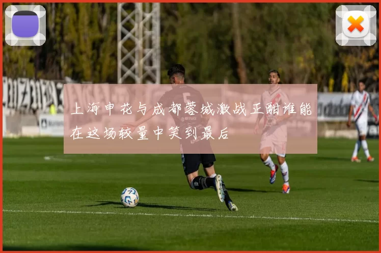 上海申花与成都蓉城激战正酣谁能在这场较量中笑到最后