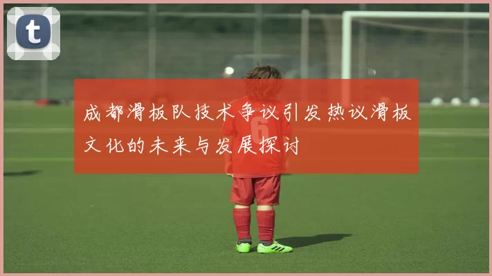 成都滑板队技术争议引发热议滑板文化的未来与发展探讨