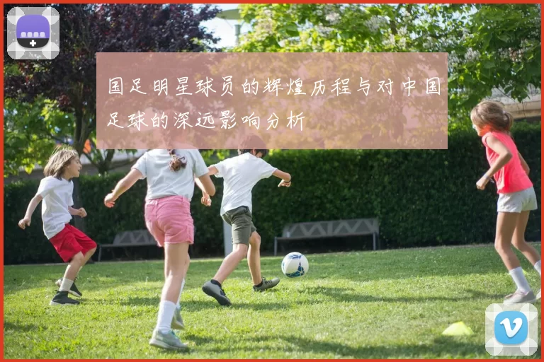 国足明星球员的辉煌历程与对中国足球的深远影响分析