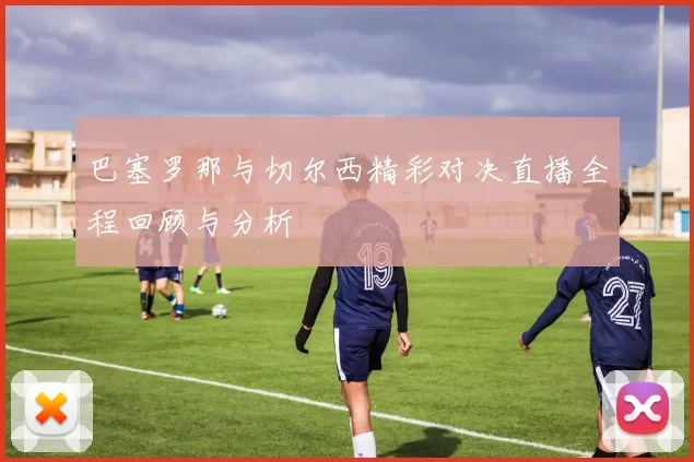 巴塞罗那与切尔西精彩对决直播全程回顾与分析