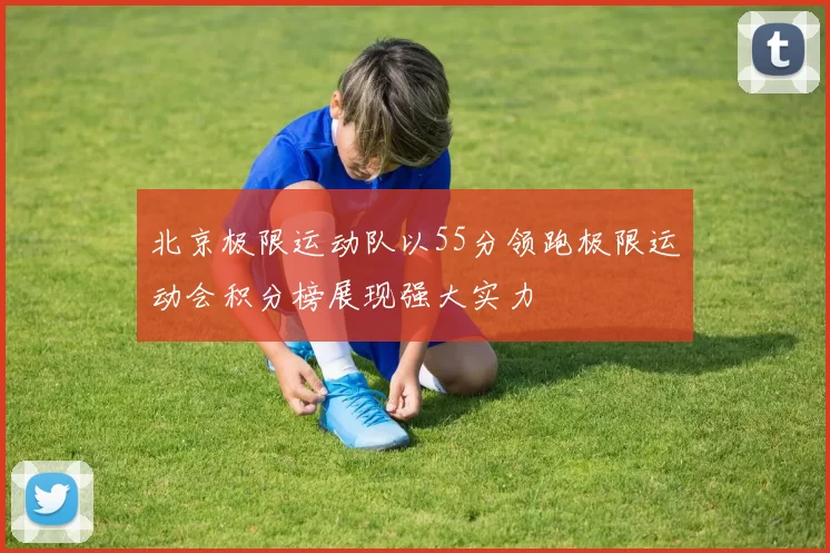 北京极限运动队以55分领跑极限运动会积分榜展现强大实力