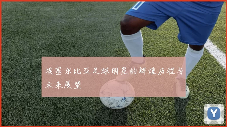 埃塞尔比亚足球明星的辉煌历程与未来展望