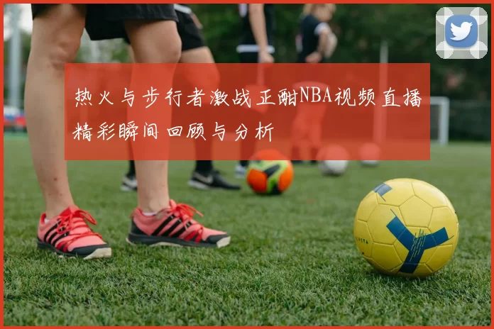 热火与步行者激战正酣NBA视频直播精彩瞬间回顾与分析