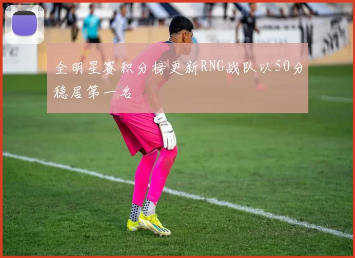 全明星赛积分榜更新RNG战队以50分稳居第一名