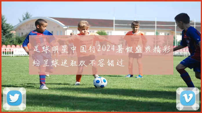 足球明星中国行2024暑假盛典精彩纷呈球迷狂欢不容错过