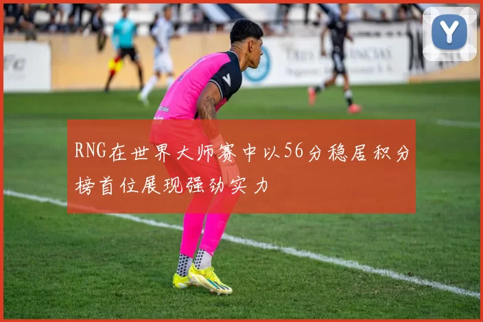 RNG在世界大师赛中以56分稳居积分榜首位展现强劲实力