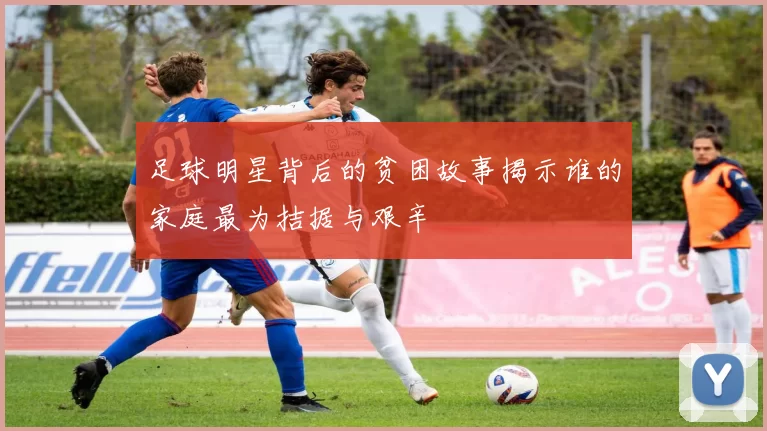 足球明星背后的贫困故事揭示谁的家庭最为拮据与艰辛