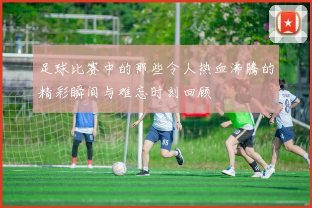 足球比赛中的那些令人热血沸腾的精彩瞬间与难忘时刻回顾