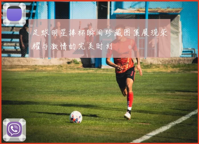 足球明星捧杯瞬间珍藏图集展现荣耀与激情的完美时刻