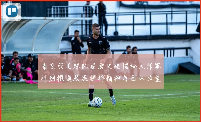 南京羽毛球队逆袭之路揭秘大师赛特别报道展现拼搏精神与团队力量
