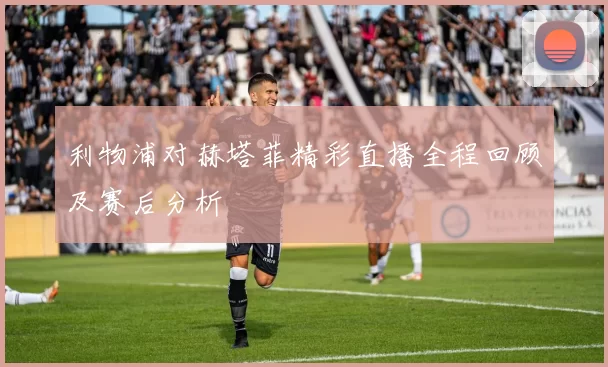利物浦对赫塔菲精彩直播全程回顾及赛后分析