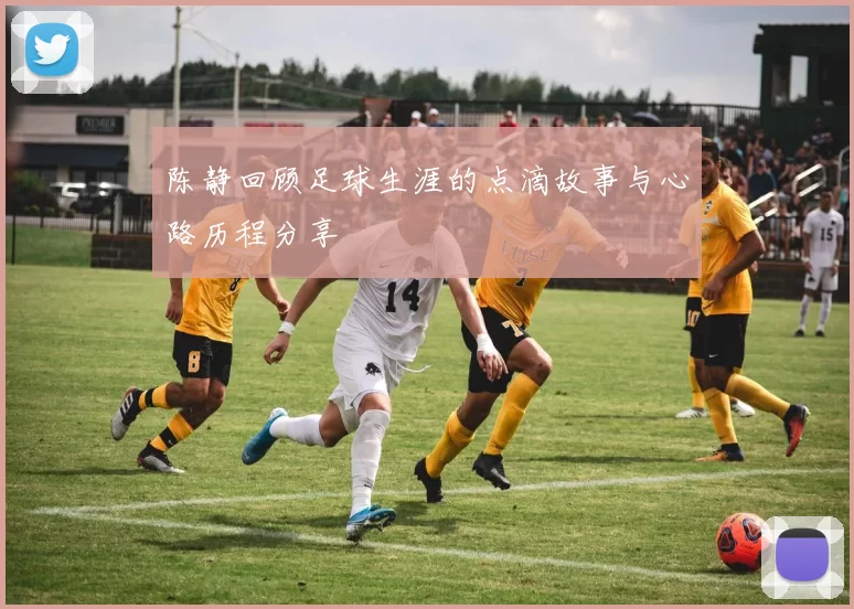 陈静回顾足球生涯的点滴故事与心路历程分享