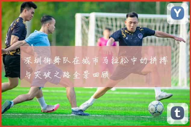 深圳街舞队在城市马拉松中的拼搏与突破之路全景回顾