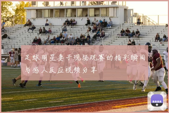 足球明星妻子现场观赛的精彩瞬间与感人反应视频分享