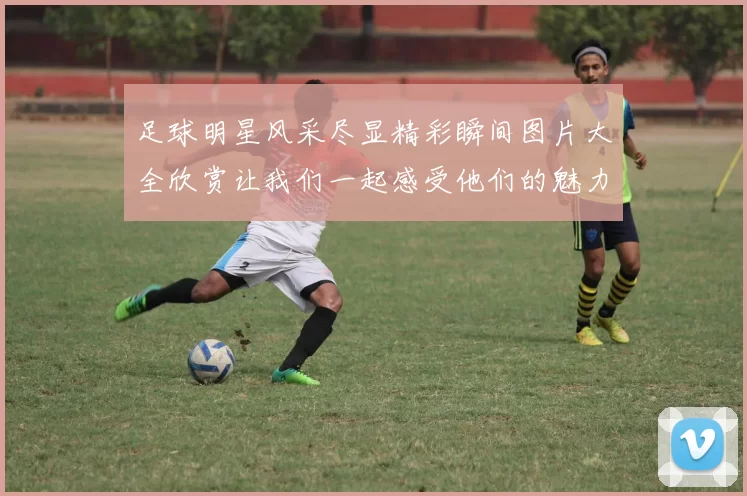 足球明星风采尽显精彩瞬间图片大全欣赏让我们一起感受他们的魅力与激情