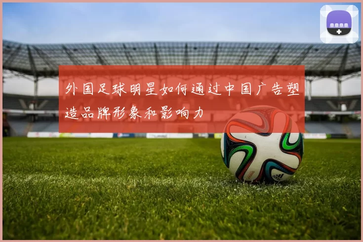 外国足球明星如何通过中国广告塑造品牌形象和影响力