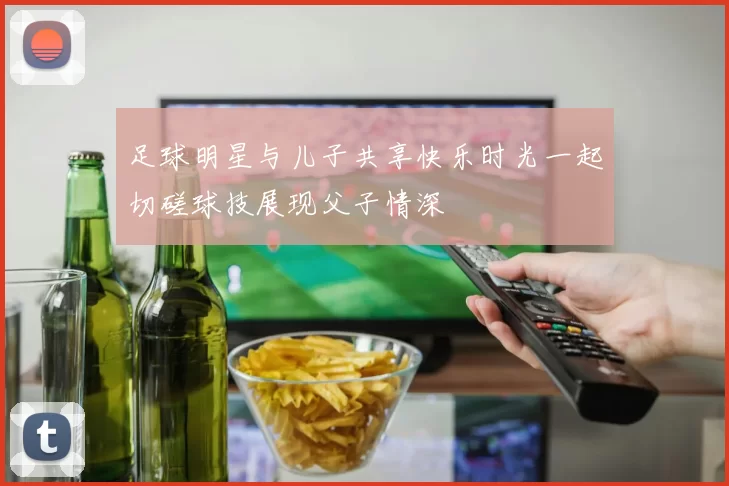 足球明星与儿子共享快乐时光一起切磋球技展现父子情深