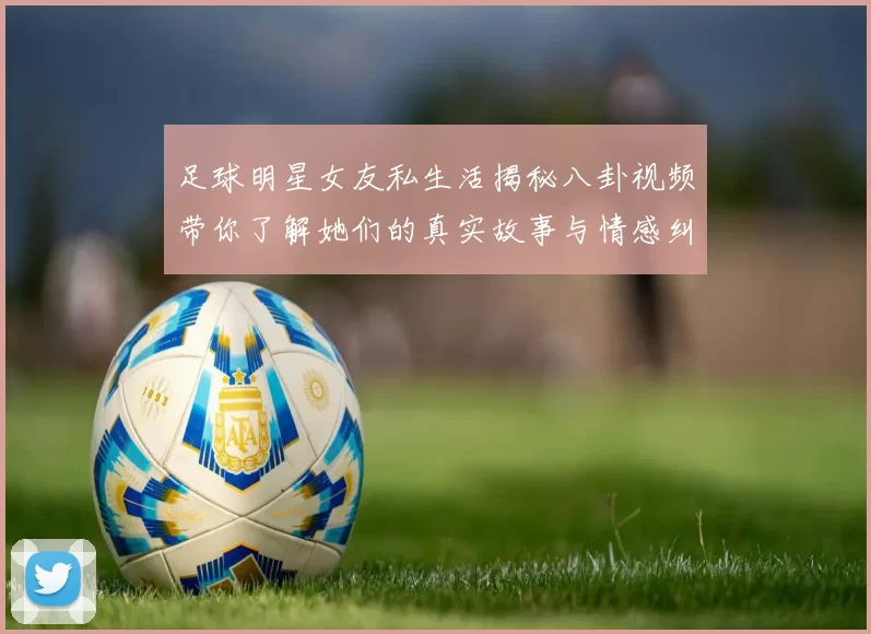 足球明星女友私生活揭秘八卦视频带你了解她们的真实故事与情感纠葛