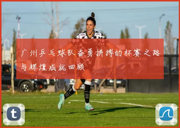 广州乒乓球队奋勇拼搏的杯赛之路与辉煌成就回顾